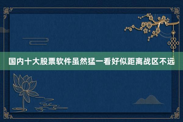 国内十大股票软件虽然猛一看好似距离战区不远