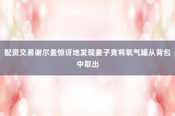 配资交易谢尔盖惊讶地发现妻子竟将氧气罐从背包中取出