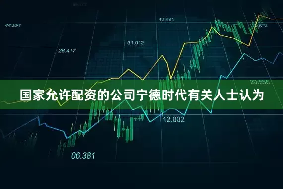 国家允许配资的公司宁德时代有关人士认为