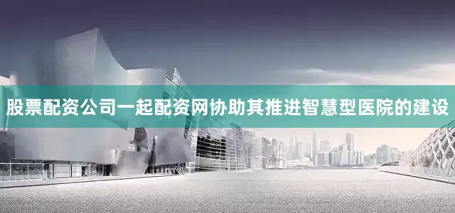 股票配资公司一起配资网协助其推进智慧型医院的建设