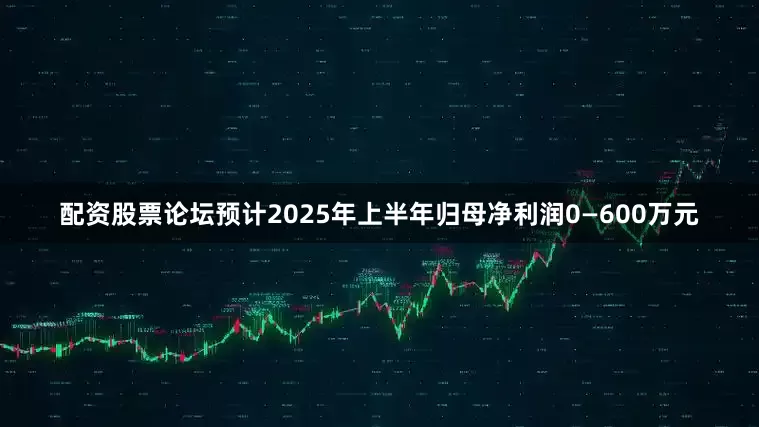 配资股票论坛预计2025年上半年归母净利润0—600万元