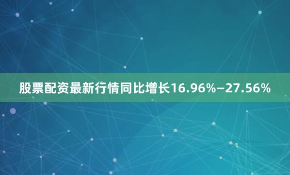股票配资最新行情同比增长16.96%—27.56%