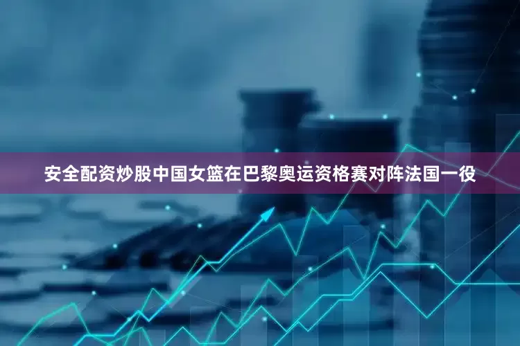 安全配资炒股中国女篮在巴黎奥运资格赛对阵法国一役