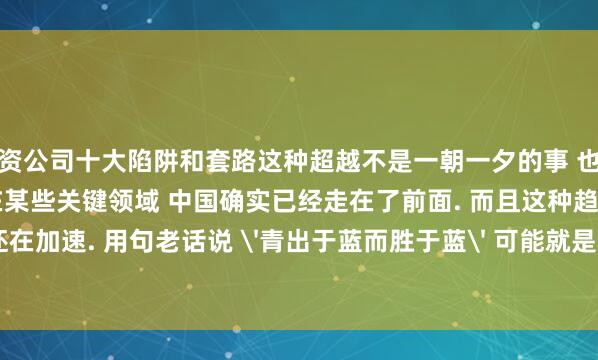 配资公司十大陷阱和套路这种超越不是一朝一夕的事 也不是全方位的超越. 但至少在某些关键领域 中国确实已经走在了前面. 而且这种趋势还在加速. 用句老话说 '青出于蓝而胜于蓝' 可能就是这个意思吧.发布于：江苏省