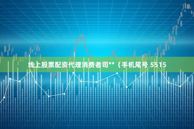 线上股票配资代理消费者司**（手机尾号 5515